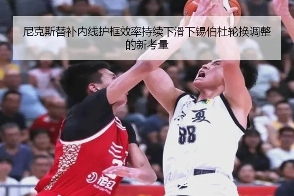 尼克斯替补内线护框效率持续下滑下锡伯杜轮换调整的新考量